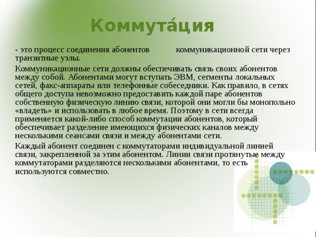  Коммута́ция - это процесс соединения абонентов  коммуникационной сети через транзитные узлы. Коммуникационные сети должны обеспечивать связь своих абонентов между собой. Абонентами могут вступать ЭВМ, сегменты локальных сетей, факс-аппараты или телефонные собеседники. Как правило, в сетях общего доступа невозможно предоставить каждой паре абонентов собственную физическую линию связи, которой они могли бы монопольно «владеть» и использовать в любое время. Поэтому в сети всегда применяется какой-либо способ коммутации абонентов, который обеспечивает разделение имеющихся физических каналов между несколькими сеансами связи и между абонентами сети. Каждый абонент соединен с коммутаторами индивидуальной линией связи, закрепленной за этим абонентом. Линии связи протянутые между коммутаторами разделяются несколькими абонентами, то есть используются совместно. 