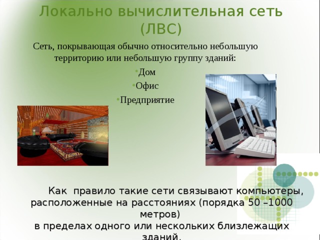 Локально вычислительная сеть (ЛВС) Сеть, покрывающая обычно относительно небольшую территорию или небольшую группу зданий: Дом Офис Предприятие  Как правило такие сети связывают компьютеры, расположенные на расстояниях (порядка 50 –1000 метров)  в пределах одного или нескольких близлежащих зданий. 