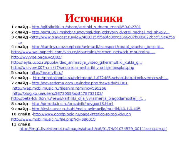Источники 1 слайд - http://gifotkritki.ru/photo/kartinki_s_dnem_znanij/59-0-2701 2 слайд - http://schu867.mskobr.ru/novosti/den_otkrytyh_dverej_nachal_noj_shkoly… 3 слайд - http://www.playcast.ru/view/408315/55a9fc8ecc2666c07b889022bccf19e425a … 4 слайд - http://kartiny.ucoz.ru/photo/animacii/transport/korabl_skachat_besplat … http://www.wallpaperhi.com/Nature/Mountains/cartoon_network_mountains_… http://wyvyqe.page.vc/882/ http://leyla.ucoz.ru/publ/video_animacija_video_gifler/multiki_kukla_g… http://wicivow.007h.ml/17/smotret-smeshariki-v-onlajn-besplat.php 5 слайд - http://lev.myff.ru/ 6 слайд - http://photoshopia.su/print:page,1,672465-school-bag-stock-vectors-sh.… 7 слайд - http://nevsedoma.com.ua/index.php?newsid=50381  http:// wap.mobilmusic.ru/fileanim.html?id=595266  http://blog.kp.ua/users/3673058/post178732103/ http ://peta4ok.3dn.ru/news/kartinki_dlja_vyrazhenja_blagodarnostej_i_t… 8 слайд - http://priroda.inc.ru/prazdnik/nevgod16.html 9 слайд - http://leyla.ucoz.ru/publ/moja_animacija/multiki/40-1-0-405 10 слайд - http://www.goodplogic.ru/page-interlot-zolotoj-klyuch http://www.mobilmusic.ru/file.php?id=680015 11 слайд - http://img1.liveinternet.ru/images/attach/c/6/91/74/91074579_00111sentpan.gif