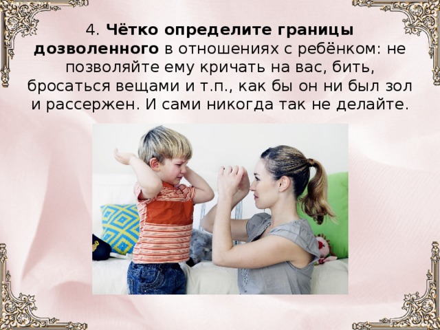 4.  Чётко определите границы дозволенного в отношениях с ребёнком: не позволяйте ему кричать на вас, бить, бросаться вещами и т.п., как бы он ни был зол и рассержен. И сами никогда так не делайте.      