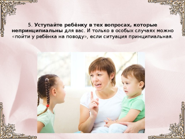     5. Уступайте ребёнку в тех вопросах, которые непринципиальны для вас. И только в особых случаях можно «пойти у ребёнка на поводу», если ситуация принципиальная.      