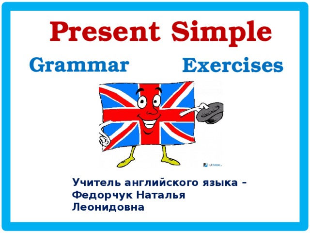 Present Simple Grammar Exercises Учитель английского языка – Федорчук Наталья Леонидовна 