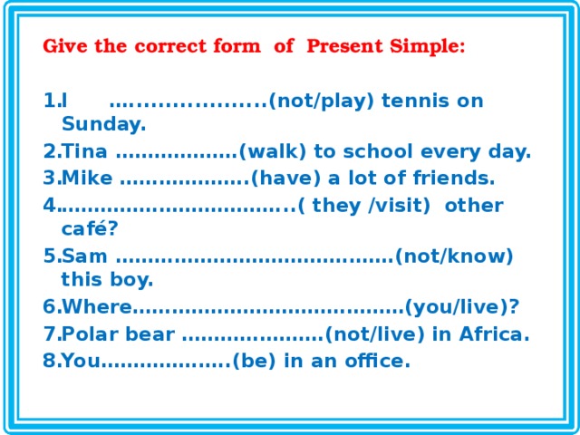 Give the correct form of Present Simple:  I …...................(not/play) tennis on Sunday. Tina ……………….(walk) to school every day. Mike ………………..(have) a lot of friends. …………………………… ...( they /visit) other café? Sam …………………………………….(not/know) this boy. Where……………………………………(you/live)? Polar bear ………………….(not/live) in Africa. You………………..(be) in an office.  