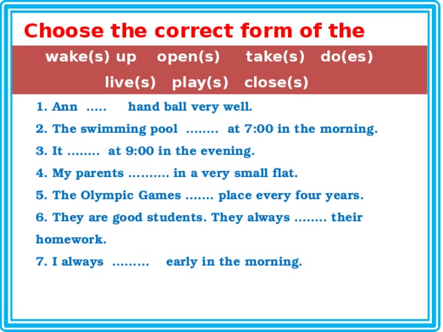 Choose the correct form of the following verbs: wake(s) up open(s) take(s) do(es) live(s) play(s) close(s)  Ann  …..  hand ball very well.  The swimming pool  ……..  at 7:00 in the morning.  It ……..  at 9:00 in the evening.  My parents ………. in a very small flat.  The Olympic Games ……. place every four years.  They are good students. They always …….. their homework.  I always  ……… early in the morning. 