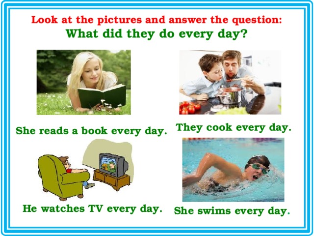 Look at the pictures and answer the question: What did they do every day? They cook every day. She reads a book every day. He watches TV every day. She swims every day . 
