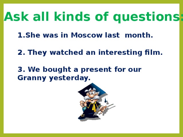 Ask all kinds of questions: She was in Moscow last month.  2. They watched an interesting film.  3. We bought a present for our Granny yesterday. 