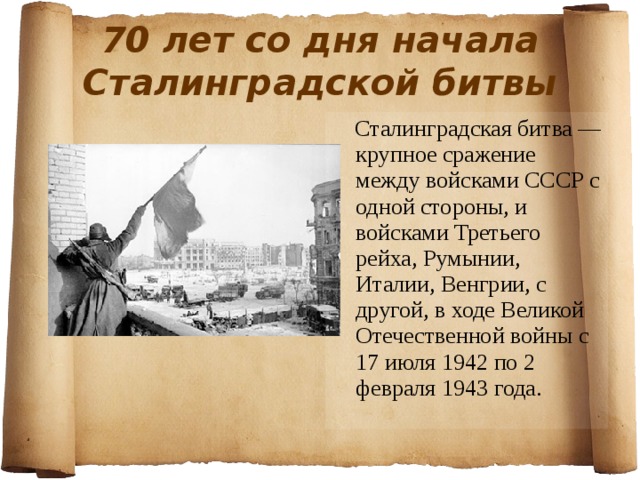 70 лет со дня начала Сталинградской битвы  Сталинградская битва — крупное сражение между войсками СССР с одной стороны, и войсками Третьего рейха, Румынии, Италии, Венгрии, с другой, в ходе Великой Отечественной войны с 17 июля 1942 по 2 февраля 1943 года. 