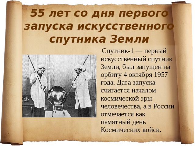55 лет со дня первого запуска искусственного спутника Земли   Спутник-1 — первый искусственный спутник Земли, был запущен на орбиту 4 октября 1957 года. Дата запуска считается началом космической эры человечества, а в России отмечается как памятный день Космических войск. 
