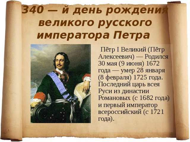 340 — й день рождения великого русского императора Петра  Пётр I Великий (Пётр Алексеевич) — Родился 30 мая (9 июня) 1672 года — умер 28 января (8 февраля) 1725 года. Последний царь всея Руси из династии Романовых (с 1682 года) и первый император всероссийский (с 1721 года). 