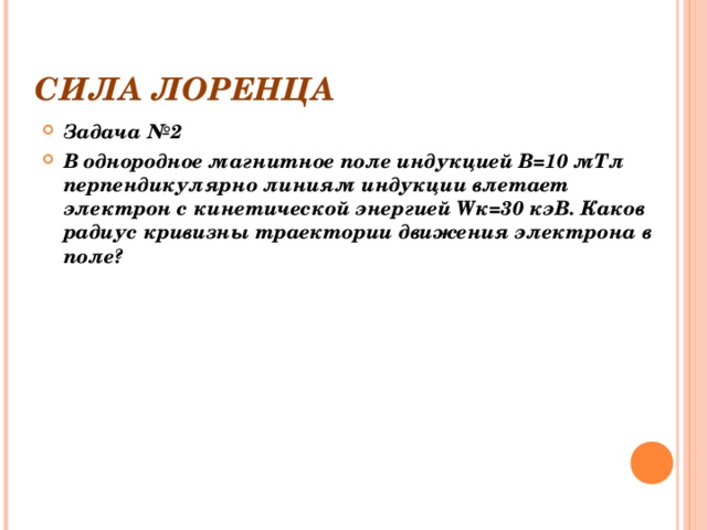 СИЛА ЛОРЕНЦА Задача №2 В однородное магнитное поле индукцией В=10 мТл перпендикулярно линиям индукции влетает  электрон с кинетической энергией W к=30  кэВ. Каков радиус кривизны траектории движения электрона в поле? 