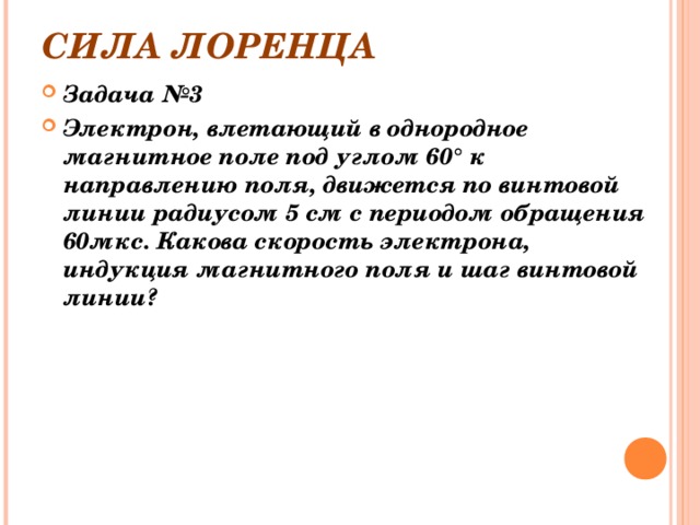 СИЛА ЛОРЕНЦА Задача №3 Электрон, влетающий в однородное магнитное поле под углом 60° к направлению поля, движется по винтовой линии радиусом 5 см с периодом обращения 60мкс. Какова скорость электрона, индукция магнитного поля и шаг винтовой линии? 