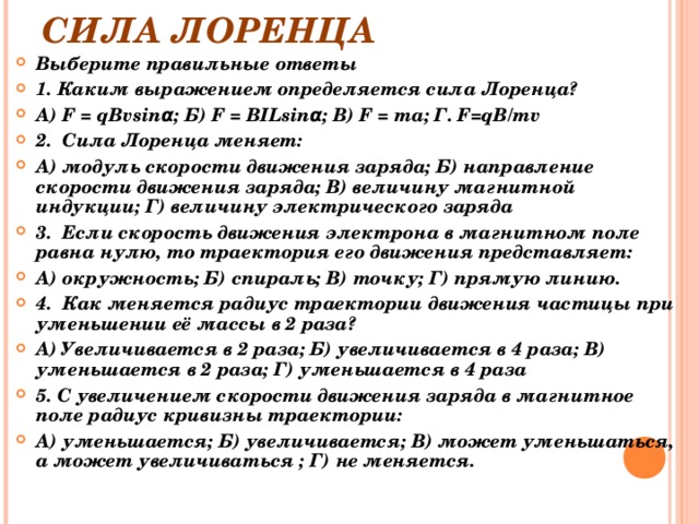 СИЛА ЛОРЕНЦА Выберите правильные ответы 1. Каким выражением определяется сила Лоренца? А) F = qB v sinα; Б) F = BILsinα; В) F = ma; Г. F = qB / mv 2. Сила Лоренца меняет: А) модуль скорости движения заряда; Б) направление скорости движения заряда; В) величину магнитной индукции; Г) величину электрического заряда 3. Если скорость движения электрона в магнитном поле равна нулю, то траектория его движения представляет: А) окружность; Б) спираль; В) точку; Г) прямую линию. 4. Как меняется радиус траектории движения частицы при уменьшении её массы в 2 раза? А) Увеличивается в 2 раза; Б) увеличивается в 4 раза; В) уменьшается в 2 раза; Г) уменьшается в 4 раза 5. С увеличением скорости движения заряда в магнитное поле радиус кривизны траектории: А) уменьшается; Б) увеличивается; В) может уменьшаться, а может увеличиваться ; Г) не меняется.  