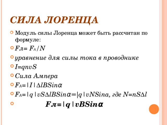 СИЛА ЛОРЕНЦА Модуль силы Лоренца может быть рассчитан по формуле: F л= F A /N уравнение для силы тока в проводнике I=qnvS Сила Ампера F A =|I| Δ lBSin α F A =|q|vS Δ lBSin α=| q|vNSina , где N=nS Δ l  F л= |q|vBSin α 