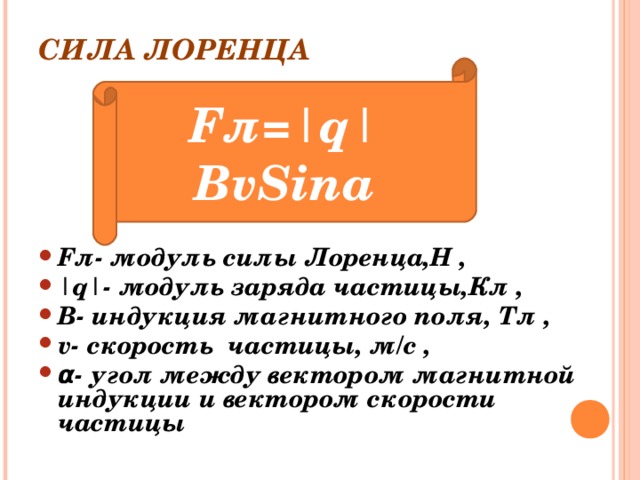 СИЛА ЛОРЕНЦА F л =|q|BvSina F л- модуль силы Лоренца,Н , |q|- модуль заряда частицы,Кл , B - индукция магнитного поля, Тл , v- скорость частицы, м/с , α - угол между вектором магнитной индукции и вектором скорости частицы  