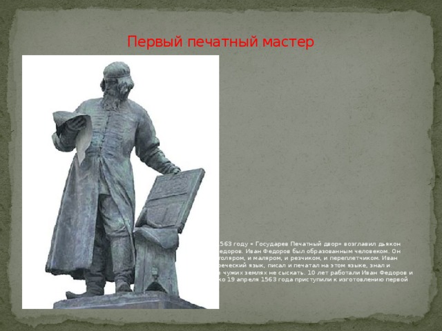 Первый печатный мастер Решил Иван Грозный завести в Москве Печатную избу . В 1563 году « Государев Печатный двор» возглавил дьякон церкви Николая Гостунского в Московском Кремле Иван Федоров. Иван Федоров был образованным человеком. Он хорошо разбирался в книгах, знал литейное дело, был и столяром, и маляром, и резчиком, и переплетчиком. Иван Федоров закончил Краковский университет, знал древнегреческий язык, писал и печатал на этом языке, знал и латынь. В народе про него говорили: такой умелец, что и в чужих землях не сыскать. 10 лет работали Иван Федоров и Петр Мстиславич над устроением Печатного Двора и только 19 апреля 1563 года приступили к изготовлению первой книги. 
