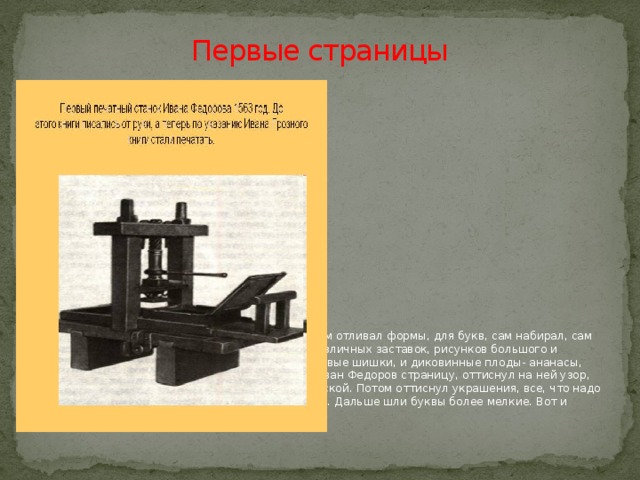 Первые страницы Иван Федоров сам строил печатные станки, сам отливал формы, для букв, сам набирал, сам правил. Много труда ушло на изготовление различных заставок, рисунков большого и малого размеров. Рисунки изображали и кедровые шишки, и диковинные плоды- ананасы, маковые головки, виноградную листву. Взял Иван Федоров страницу, оттиснул на ней узор, вырезанный на доске и смазанный черной краской. Потом оттиснул украшения, все, что надо было напечатать для красоты красной краской. Дальше шли буквы более мелкие. Вот и готова первая страница! 
