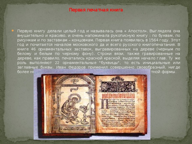  Первая печатная книга   Первую книгу делали целый год и называлась она « Апостол». Выглядела она внушительно и красиво, и очень напоминала рукописную книгу : по буквам, по рисункам и по заставкам – концовкам. Первая книга появилась в 1564 году. Этот год и почитается началом московского да и всего русского книгопечатания. В книге 46 орнаментальных заставок, выгравированных на дереве (черным по белому и белым по черному фону). Строки вязи, также гравированные на дереве, как правило, печатались красной краской, выделяя начало глав. Ту же роль выполняют 22 орнаментальные 