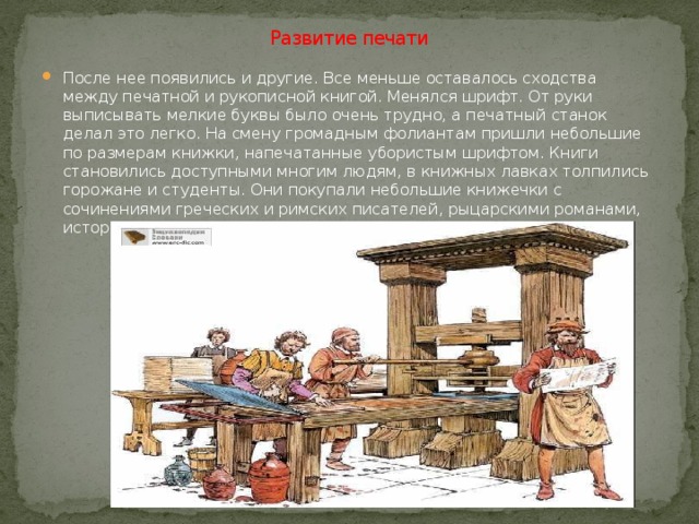Развитие печати После нее появились и другие. Все меньше оставалось сходства между печатной и рукописной книгой. Менялся шрифт. От руки выписывать мелкие буквы было очень трудно, а печатный станок делал это легко. На смену громадным фолиантам пришли небольшие по размерам книжки, напечатанные убористым шрифтом. Книги становились доступными многим людям, в книжных лавках толпились горожане и студенты. Они покупали небольшие книжечки с сочинениями греческих и римских писателей, рыцарскими романами, историческими хрониками. 