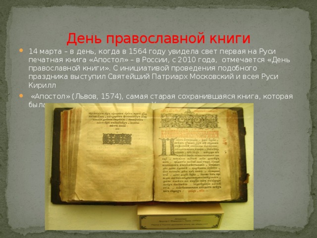 День православной книги 14 марта – в день, когда в 1564 году увидела свет первая на Руси печатная книга «Апостол» – в России, с 2010 года, отмечается «День православной книги». С инициативой проведения подобного праздника выступил Святейший Патриарх Московский и всея Руси Кирилл  «Апостол» (Львов, 1574), самая старая сохранившаяся книга, которая была отпечатана на территории Украины. 