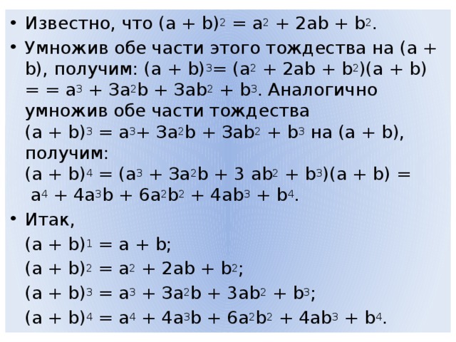 Известно, что (а + b) 2  = а 2  + 2аb + b 2 . Умножив обе части этого тождества на (а + b), получим: (а + b) 3 = (а 2  + 2аb + b 2 )(а + b) = = а 3  + За 2 b + Заb 2  + b 3 . Аналогично умножив обе части тождества  (а + b) 3  = а 3 + За 2 b + Заb 2  + b 3  на (а + b), получим:  (а + b) 4  = (а 3  + За 2 b + 3 аb 2  + b 3 )(а + b) =  а 4  + 4а 3 b + 6а 2 b 2  + 4аb 3  + b 4 . Итак,  (а + b) 1  = а + b;  (а + b) 2  = а 2  + 2аb + b 2 ;  (а + b) 3  = а 3  + За 2 b + 3аb 2  + b 3 ;  (а + b) 4  = а 4  + 4а 3 b + 6а 2 b 2  + 4аb 3  + b 4 . 