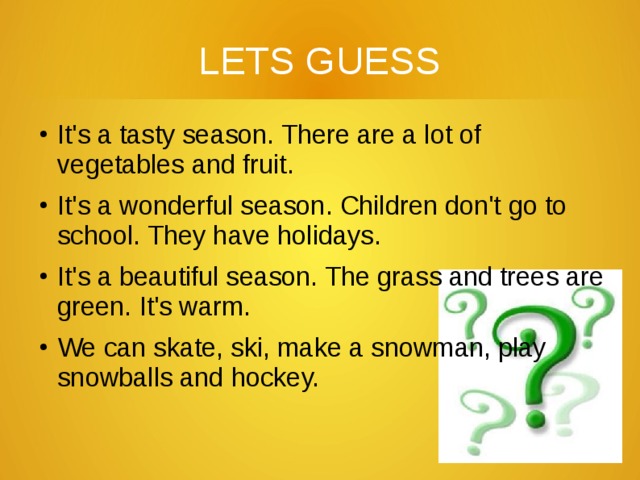 LETS GUESS It's a tasty season. There are a lot of vegetables and fruit. It's a wonderful season. Children don't go to school. They have holidays. It's a beautiful season. The grass and trees are green. It's warm. We can skate, ski, make a snowman, play snowballs and hockey. 