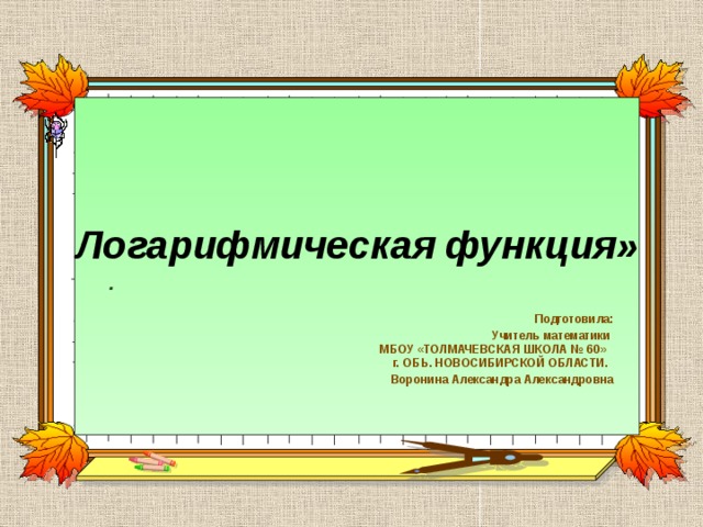 Логарифмическая функция»   . Подготовила: Учитель математики  МБОУ «ТОЛМАЧЕВСКАЯ ШКОЛА № 60»  г. ОБЬ. НОВОСИБИРСКОЙ ОБЛАСТИ. Воронина Александра Александровна 