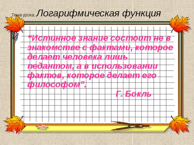 Тема урока: Логарифмическая функция “ Истинное знание состоит не в знакомстве с фактами, которое делает человека лишь педантом, а в использовании фактов, которое делает его философом”.  Г. Бокль 