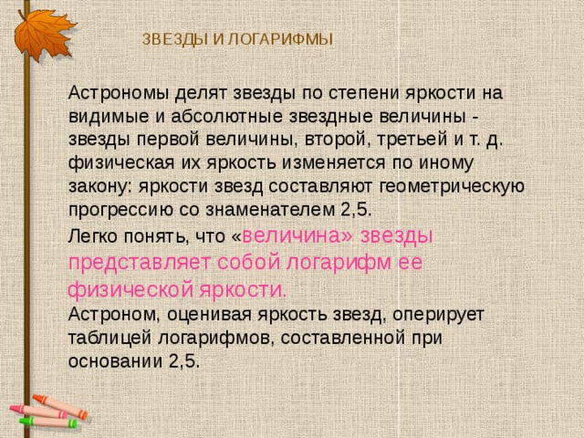 ЗВЕЗДЫ И ЛОГАРИФМЫ Астрономы делят звезды по степени яркости на видимые и абсолютные звездные величины - звезды первой величины, второй, третьей и т. д. физическая их яркость изменяется по иному закону: яркости звезд составляют геометрическую прогрессию со знаменателем 2,5. Легко понять, что « величина» звезды представляет собой логарифм ее физической яркости. Астроном, оценивая яркость звезд, оперирует таблицей логарифмов, составленной при основании 2,5. 