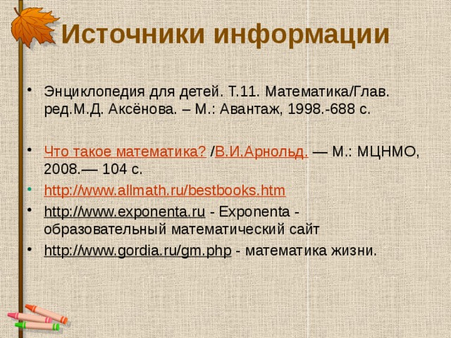 Источники информации Энциклопедия для детей. Т.11. Математика/Глав. ред.М.Д. Аксёнова. – М.: Авантаж, 1998.-688 с. Что такое математика?  / В.И.Арнольд. — М.: МЦНМО, 2008.–– 104 с. http://www.allmath.ru/bestbooks.htm http://www.exponenta.ru - Exponenta - образовательный математический сайт http://www.gordia.ru/gm.php - математика жизни. 