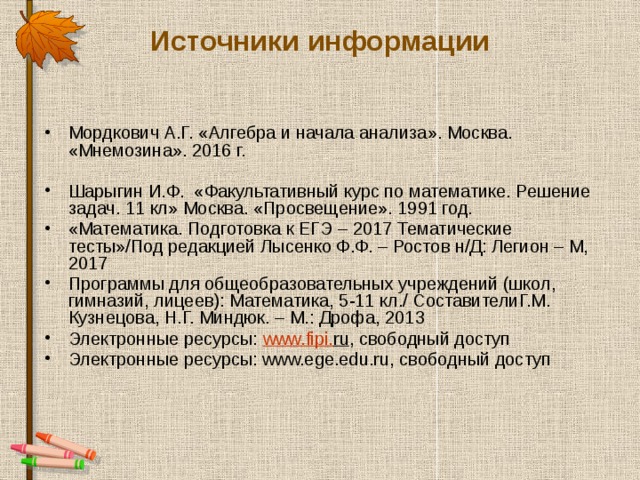 Источники информации Мордкович А.Г.  «Алгебра и начала анализа». Москва. «Мнемозина». 2016 г. Шарыгин И.Ф.  «Факультативный курс по математике. Решение задач. 11 кл» Москва. «Просвещение». 1991 год. «Математика. Подготовка к ЕГЭ – 2017 Тематические тесты»/Под редакцией Лысенко Ф.Ф. – Ростов н/Д: Легион – М, 2017 Программы для общеобразовательных учреждений (школ, гимназий, лицеев): Математика, 5-11 кл./ СоставителиГ.М. Кузнецова, Н.Г. Миндюк. – М.: Дрофа, 2013 Электронные ресурсы: www . fipi . ru , свободный доступ Электронные ресурсы: www.ege.edu.ru, свободный доступ 