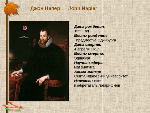 Джон Непер John Napier Дата рождения:  1550 год Место рождения:  предместье Эдинбурга Дата смерти:  4 апреля 1617 Место смерти:  Эдинбург Научная сфера:  математика Альма-матер:  Сент-Эндрюсский университет Известен как:  изобретатель логарифмов 