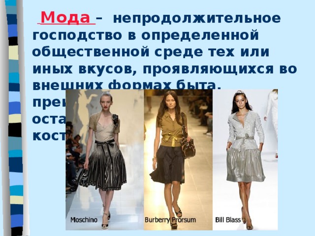   Мода – непродолжительное господство в определенной общественной среде тех или иных вкусов, проявляющихся во внешних формах быта, преимущественно в одежде и остальных компонентах костюма ( по В. Далю).  