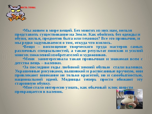 Актуальность темы.   Мы живем в мире вещей. Без многих из них нам, нельзя представить существование на Земле. Как обойтись без одежды и обуви, жилья, предметов быта или техники? Все это привычно, и мы редко задумываемся о том, откуда что взялось.  Вещи – воплощение творческого труда мастеров самых различных специальностей, а также результат поисков и усилий многих поколений изобретателей и художников. Меня заинтересовала такая привычная и знакомая всем с детства вещь – валенки. За последние годы любимой зимней обувью стали валенки. Украшенные рисунками, вышивкой и расписанные вручную, они привлекают внимание не только красотой, но и самобытностью, национальной идеей. Модницы теперь просто обожают эту старинную обувку. Мне стало интересно узнать, как обычный клок шерсти превращается в валенок. 