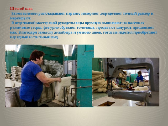 Шестой шаг.   Затем валенки раскладывают парами, измеряют ,определяют точный размер и маркируют.   В отделочной мастерской рукодельницы вручную вышивают на валенках различные узоры, фигурно обрезают голенища, продевают шнурки, пришивают мех. Благодаря замыслу дизайнера и умению швеи, готовые изделия приобретают нарядный и стильный вид.   