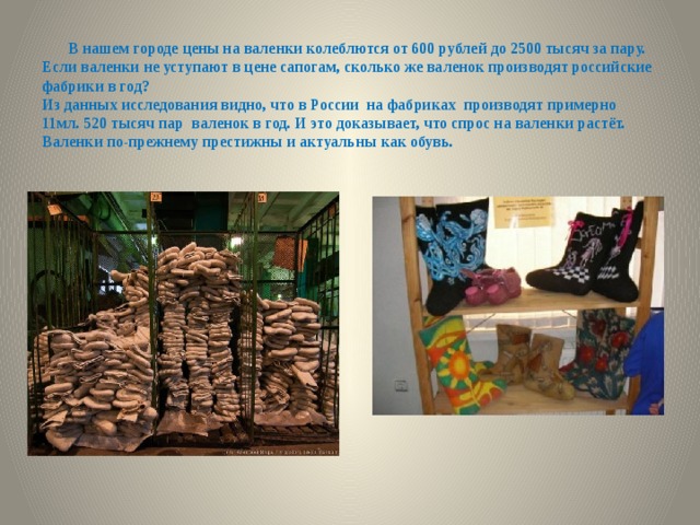 В нашем городе цены на валенки колеблются от 600 рублей до 2500 тысяч за пару.  Если валенки не уступают в цене сапогам, сколько же валенок производят российские фабрики в год?  Из данных исследования видно, что в России на фабриках производят примерно 11мл. 520 тысяч пар валенок в год. И это доказывает, что спрос на валенки растёт. Валенки по-прежнему престижны и актуальны как обувь.   