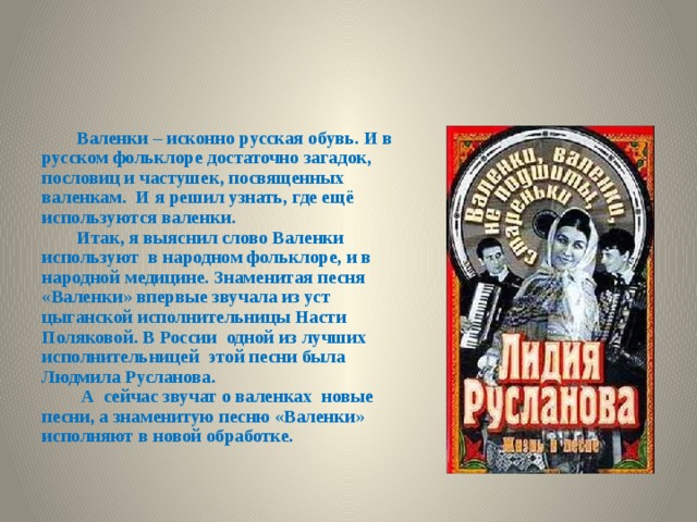 Валенки – исконно русская обувь. И в русском фольклоре достаточно загадок, пословиц и частушек, посвященных валенкам. И я решил узнать, где ещё используются валенки. Итак, я выяснил слово Валенки используют в народном фольклоре, и в народной медицине. Знаменитая песня «Валенки» впервые звучала из уст цыганской исполнительницы Насти Поляковой. В России одной из лучших исполнительницей этой песни была Людмила Русланова.  А сейчас звучат о валенках новые песни, а знаменитую песню «Валенки» исполняют в новой обработке. 