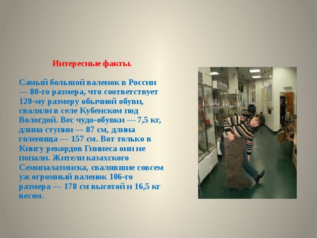 Интересные факты.  Самый большой валенок в России — 80-го размера, что соответствует 120-му размеру обычной обуви, сваляли в селе Кубенском под Вологдой. Вес чудо-обувки — 7,5 кг, длина ступни — 87 см, длина голенища — 157 см. Вот только в Книгу рекордов Гиннеса они не попали. Жители казахского Семипалатинска, свалявшие совсем уж огромный валенок 106-го размера — 178 см высотой и 16,5 кг весом.  