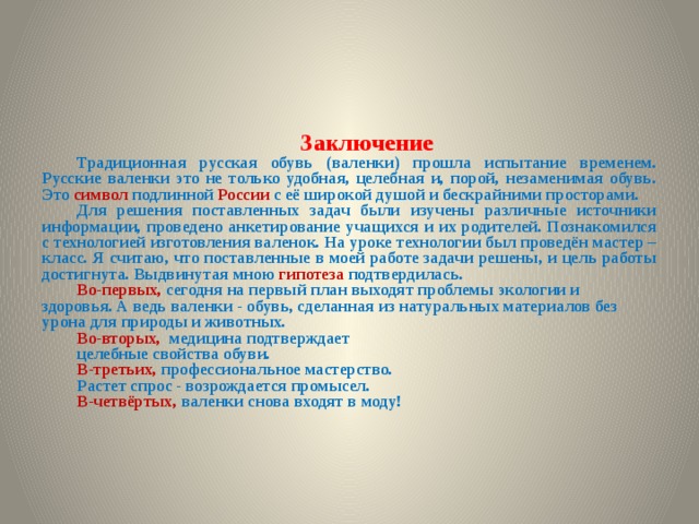Заключение Традиционная русская обувь (валенки) прошла испытание временем. Русские валенки это не только удобная, целебная и, порой, незаменимая обувь. Это символ подлинной России с её широкой душой и бескрайними просторами. Для решения поставленных задач были изучены различные источники информации, проведено анкетирование учащихся и их родителей. Познакомился с технологией изготовления валенок. На уроке технологии был проведён мастер – класс. Я считаю, что поставленные в моей работе задачи решены, и цель работы достигнута. Выдвинутая мною гипотеза подтвердилась. Во-первых, сегодня на первый план выходят проблемы экологии и здоровья. А ведь валенки - обувь, сделанная из натуральных материалов без урона для природы и животных. Во-вторых,  медицина подтверждает целебные свойства обуви. В-третьих, профессиональное мастерство. Растет спрос - возрождается промысел. В-четвёртых, валенки снова входят в моду! 