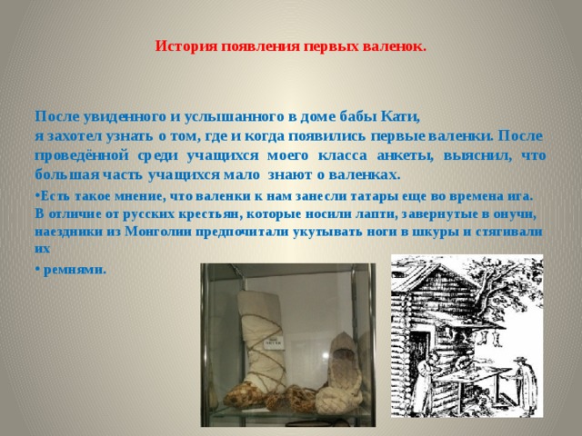 История появления первых валенок.   После увиденного и услышанного в доме бабы Кати, я захотел узнать о том, где и когда появились первые валенки. После проведённой среди учащихся моего класса анкеты, выяснил, что большая часть учащихся мало знают о валенках. Есть такое мнение, что валенки к нам занесли татары еще во времена ига. В отличие от русских крестьян, которые носили лапти, завернутые в онучи, наездники из Монголии предпочитали укутывать ноги в шкуры и стягивали их  ремнями. 