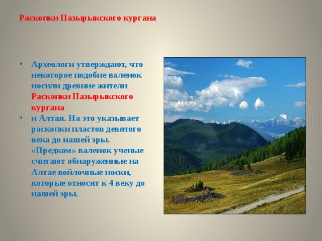 Раскопки Пазырыкского кургана   Археологи утверждают, что некоторое подобие валенок носили древние жители Раскопки Пазырыкского кургана и Алтая. На это указывает раскопки пластов девятого века до нашей эры.  «Предком» валенок ученые считают обнаруженные на Алтае войлочные носки, которые относят к 4 веку до нашей эры. 