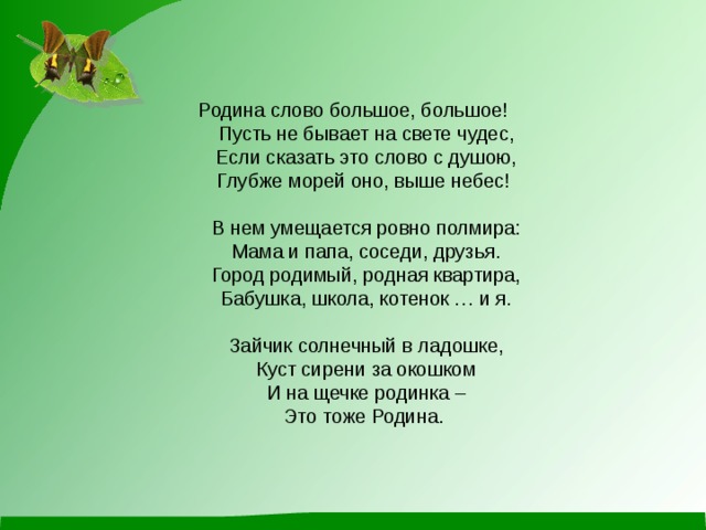 Родина слово большое, большое!  Пусть не бывает на свете чудес,  Если сказать это слово с душою,  Глубже морей оно, выше небес!    В нем умещается ровно полмира:  Мама и папа, соседи, друзья.  Город родимый, родная квартира,  Бабушка, школа, котенок … и я.   Зайчик солнечный в ладошке,  Куст сирени за окошком  И на щечке родинка –  Это тоже Родина.   