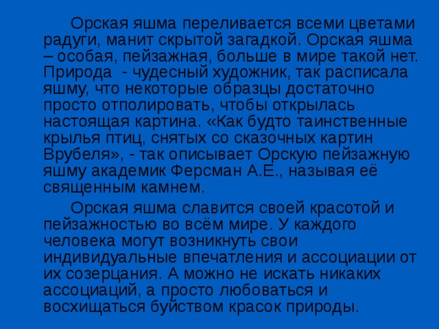   Орская яшма переливается всеми цветами радуги, манит скрытой загадкой. Орская яшма – особая, пейзажная, больше в мире такой нет. Природа - чудесный художник, так расписала яшму, что некоторые образцы достаточно просто отполировать, чтобы открылась настоящая картина. «Как будто таинственные крылья птиц, снятых со сказочных картин Врубеля», - так описывает Орскую пейзажную яшму академик Ферсман А.Е., называя её священным камнем.   Орская яшма славится своей красотой и пейзажностью во всём мире. У каждого человека могут возникнуть свои индивидуальные впечатления и ассоциации от их созерцания. А можно не искать никаких ассоциаций, а просто любоваться и восхищаться буйством красок природы. 