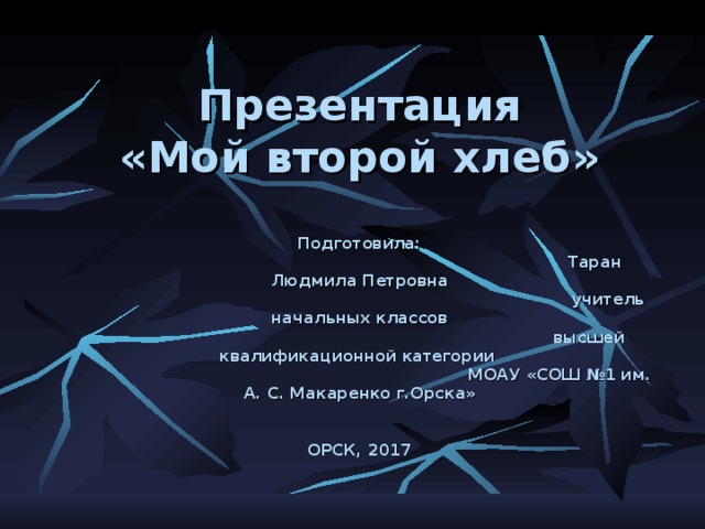  Презентация  «Мой второй хлеб»   Подготовила:  Таран Людмила Петровна  учитель начальных классов  высшей квалификационной категории  МОАУ «СОШ №1 им. А. С. Макаренко г.Орска»    ОРСК, 2017 