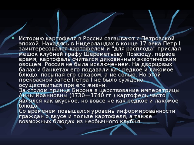 Историю картофеля в России связывают с Петровской эпохой. Находясь в Нидерландах в конце 17 века Петр I заинтересовался картофелем и 