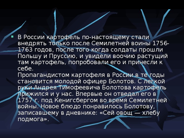 В России картофель по-настоящему стали внедрять только после Семилетней воины 1756-1763 годов, после того когда солдаты прошли Польшу и Пруссию, и увидели воочию растущий там картофель, попробовали его и принесли к себе.  Пропагандистом картофеля в России в те годы становится молодой офицер Болотов. С легкой руки Андрея Тимофеевича Болотова картофель прижился и у нас. Впервые он отведал его в 1757 г. под Кенигсбергом во время Семилетней войны. Новое блюдо понравилось Болотову, записавшему в дневнике: «Сей овощ — хлебу подмога». 