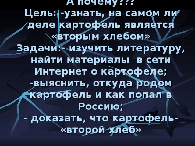 А почему???  Цель: -узнать, на самом ли деле картофель является «вторым хлебом»  Задачи:- изучить литературу, найти материалы в сети Интернет о картофеле;  -выяснить, откуда родом картофель и как попал в Россию;  - доказать, что картофель- «второй хлеб»   