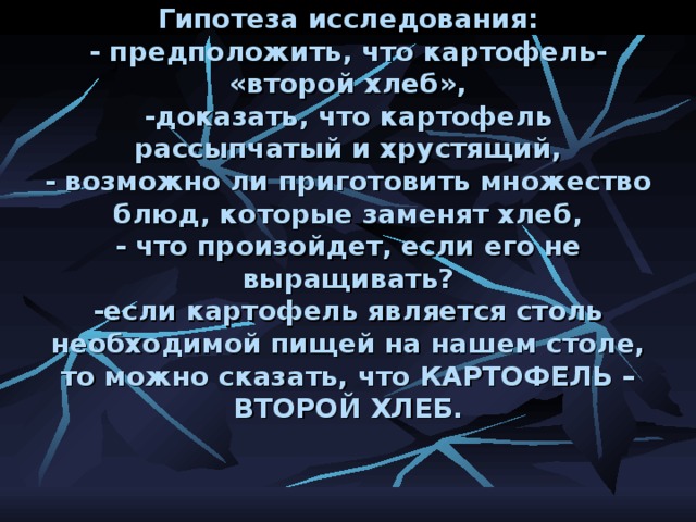 Гипотеза исследования:  - предположить, что картофель- «второй хлеб»,  -доказать, что картофель рассыпчатый и хрустящий,  - возможно ли приготовить множество блюд, которые заменят хлеб,  - что произойдет, если его не выращивать?  -если картофель является столь необходимой пищей на нашем столе, то можно сказать, что КАРТОФЕЛЬ – ВТОРОЙ ХЛЕБ.     