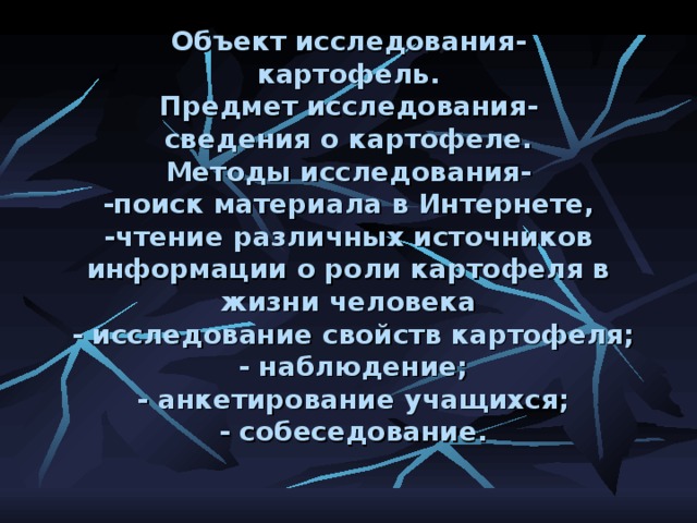 Объект исследования-  картофель.  Предмет исследования-  сведения о картофеле.  Методы исследования-  -поиск материала в Интернете,  -чтение различных источников информации о роли картофеля в жизни человека  - исследование свойств картофеля;  - наблюдение;  - анкетирование учащихся;  - собеседование.     