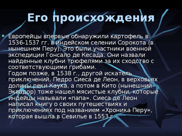 Его происхождения Европейцы впервые обнаружили картофель в 1536-1537 гг. в индейском селении Сорокота (в нынешнем Перу). Это были участники военной экспедиции Гонсало де Кесада. Они назвали найденные клубни трюфелями за их сходство с соответствующими грибами.  Годом позже, в 1538 г., другой искатель приключений, Педро Сиеса де Леон, в верховьях долины реки Каука, а потом в Кито (нынешний Эквадор) тоже нашел мясистые клубни, которые индейцы называли «папа». Сиеса де Леон написал книгу о своих путешествиях и приключениях под названием «Хроника Перу», которая вышла в Севилье в 1553 г. 