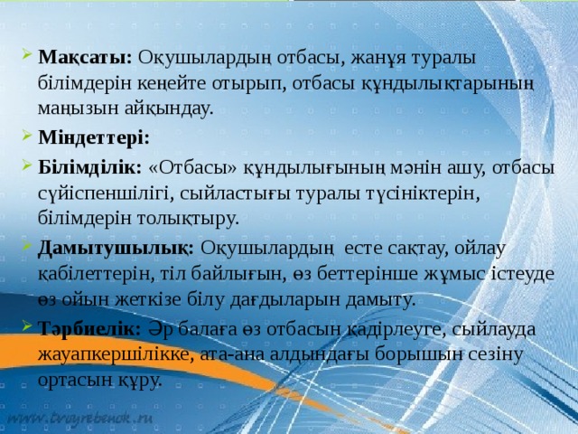 Мақсаты: Оқушылардың отбасы, жанұя туралы білімдерін кеңейте отырып, отбасы құндылықтарының маңызын айқындау. Міндеттері: Білімділік: «Отбасы» құндылығының мәнін ашу, отбасы сүйіспеншілігі, сыйластығы туралы түсініктерін, білімдерін толықтыру. Дамытушылық: Оқушылардың  есте сақтау, ойлау қабілеттерін, тіл байлығын, өз беттерінше жұмыс істеуде өз ойын жеткізе білу дағдыларын дамыту. Тәрбиелік: Әр балаға өз отбасын қадірлеуге, сыйлауда жауапкершілікке, ата-ана алдындағы борышын сезіну ортасын құру. 